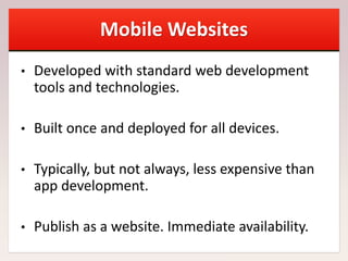 Mobile Websites
• Developed with standard web development
tools and technologies.
• Built once and deployed for all devices.
• Typically, but not always, less expensive than
app development.
• Publish as a website. Immediate availability.
 