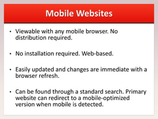 Mobile Websites
• Viewable with any mobile browser. No
distribution required.
• No installation required. Web-based.
• Easily updated and changes are immediate with a
browser refresh.
• Can be found through a standard search. Primary
website can redirect to a mobile-optimized
version when mobile is detected.
 
