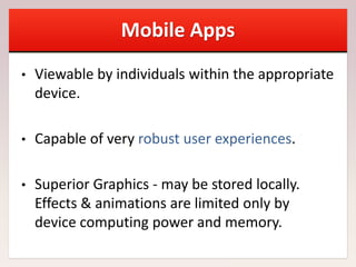 Mobile Apps
• Viewable by individuals within the appropriate
device.
• Capable of very robust user experiences.
• Superior Graphics - may be stored locally.
Effects & animations are limited only by
device computing power and memory.
 