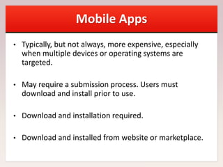 Mobile Apps
• Typically, but not always, more expensive, especially
when multiple devices or operating systems are
targeted.
• May require a submission process. Users must
download and install prior to use.
• Download and installation required.
• Download and installed from website or marketplace.
 