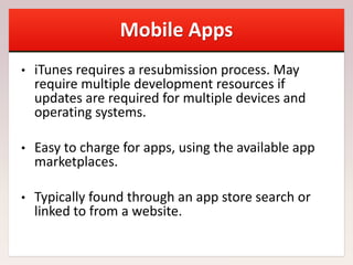 Mobile Apps
• iTunes requires a resubmission process. May
require multiple development resources if
updates are required for multiple devices and
operating systems.
• Easy to charge for apps, using the available app
marketplaces.
• Typically found through an app store search or
linked to from a website.
 