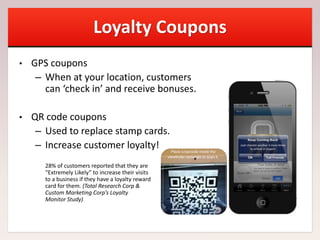 Loyalty Coupons
• GPS coupons
– When at your location, customers
can ‘check in’ and receive bonuses.
• QR code coupons
– Used to replace stamp cards.
– Increase customer loyalty!
28% of customers reported that they are
“Extremely Likely” to increase their visits
to a business if they have a loyalty reward
card for them. (Total Research Corp &
Custom Marketing Corp’s Loyalty
Monitor Study)
 
