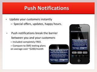 Push Notifications
• Update your customers instantly
– Special offers, updates, happy hours.
• Push notifications break the barrier
between you and your customers
– Included completely FREE.
– Compare to SMS texting plans
on average cost ~$200/month
 