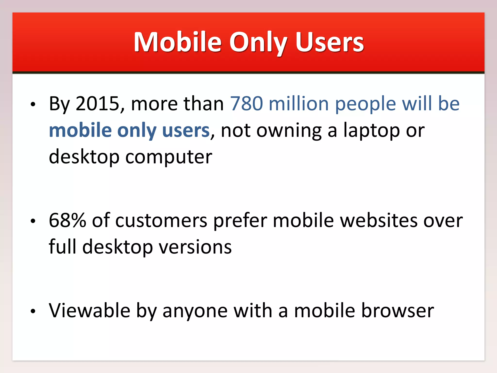 Mobile Only Users
•

By 2015, more than 780 million people will be
mobile only users, not owning a laptop or
desktop computer

•

68% of customers prefer mobile websites over
full desktop versions

•

Viewable by anyone with a mobile browser

 