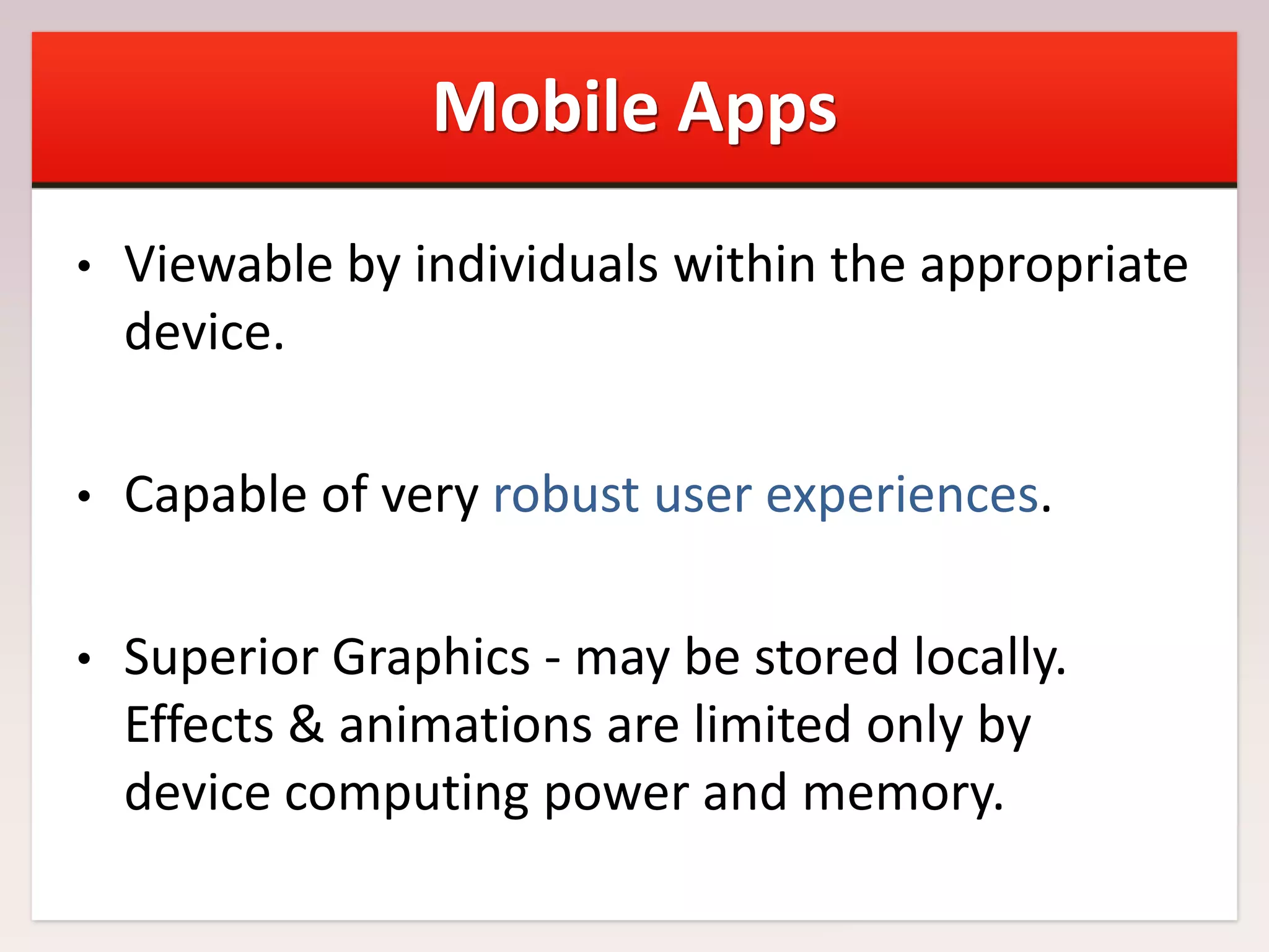 Mobile Apps
•

Viewable by individuals within the appropriate
device.

•

Capable of very robust user experiences.

•

Superior Graphics - may be stored locally.
Effects & animations are limited only by
device computing power and memory.

 