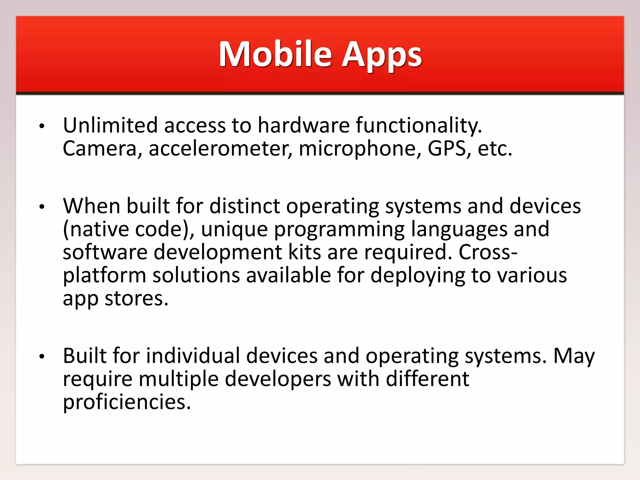 Mobile Apps
•

Unlimited access to hardware functionality.
Camera, accelerometer, microphone, GPS, etc.

•

When built for distinct operating systems and devices
(native code), unique programming languages and
software development kits are required. Crossplatform solutions available for deploying to various
app stores.

•

Built for individual devices and operating systems. May
require multiple developers with different
proficiencies.

 