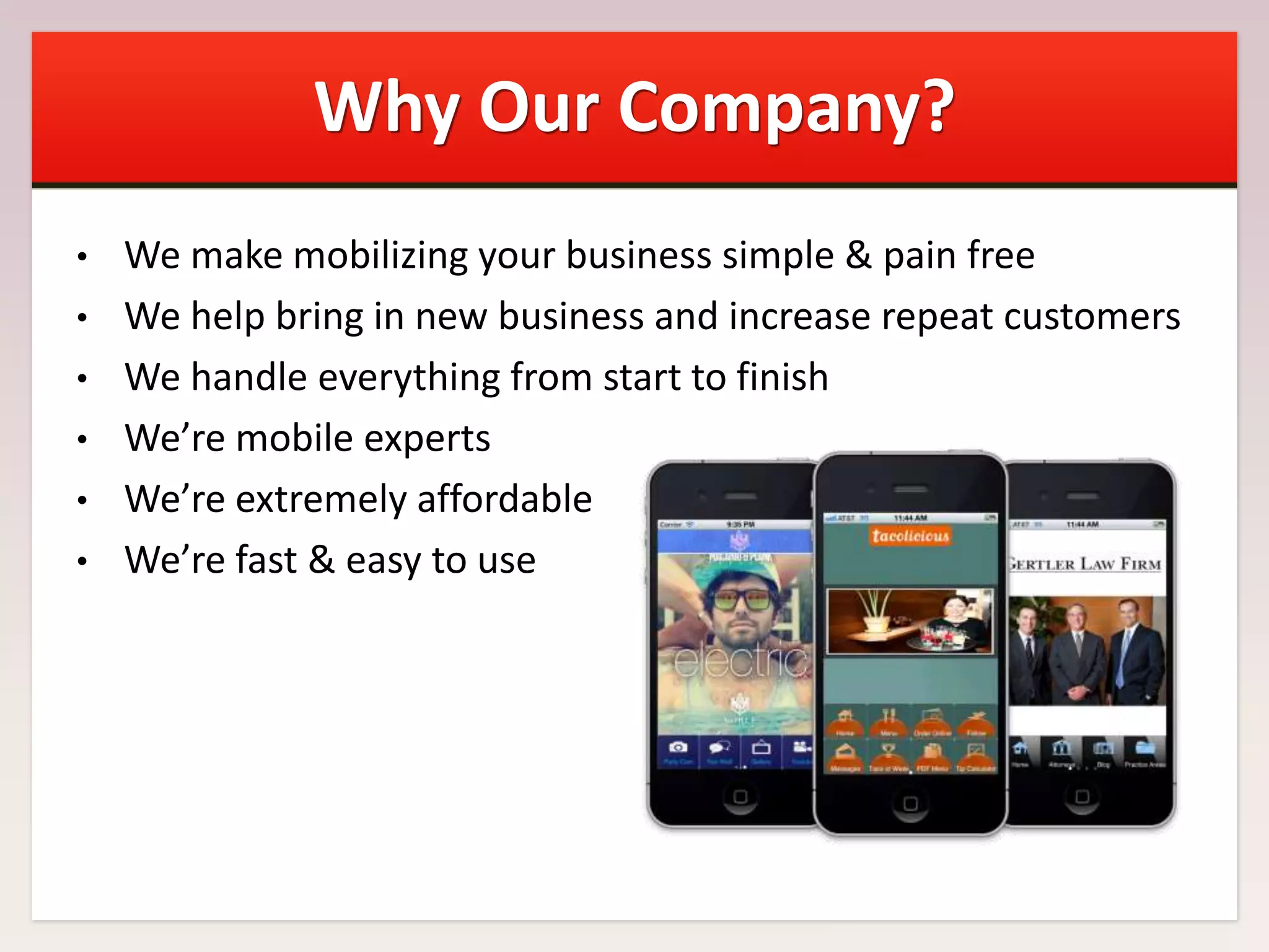 Why Our Company?
We make mobilizing your business simple & pain free
• We help bring in new business and increase repeat customers
• We handle everything from start to finish
• We’re mobile experts
• We’re extremely affordable
• We’re fast & easy to use
•

 