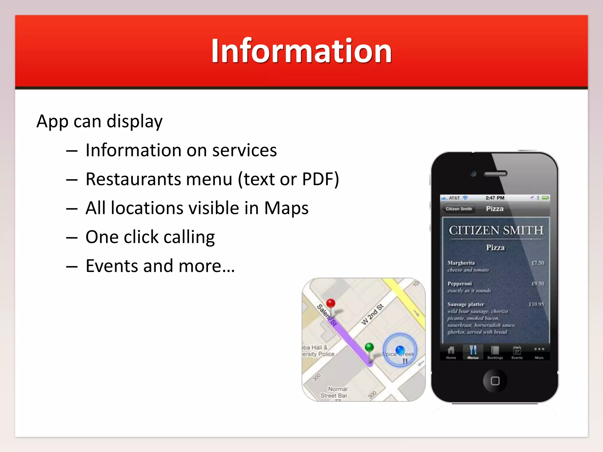 Information
App can display
– Information on services
– Restaurants menu (text or PDF)
– All locations visible in Maps
– One click calling
– Events and more…

 