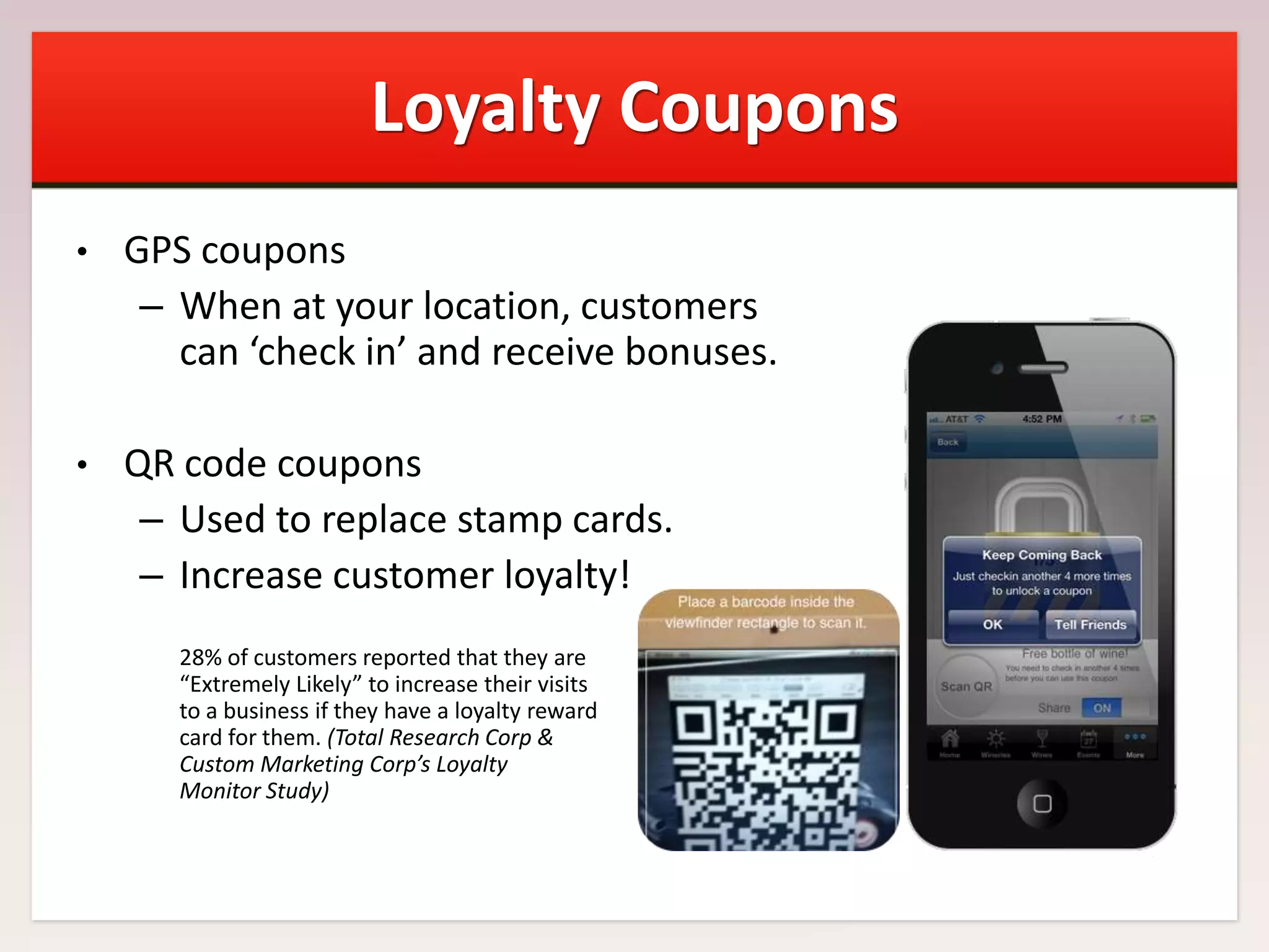 Loyalty Coupons
•

GPS coupons
– When at your location, customers
can ‘check in’ and receive bonuses.

•

QR code coupons
– Used to replace stamp cards.
– Increase customer loyalty!
28% of customers reported that they are
“Extremely Likely” to increase their visits
to a business if they have a loyalty reward
card for them. (Total Research Corp &
Custom Marketing Corp’s Loyalty
Monitor Study)

 