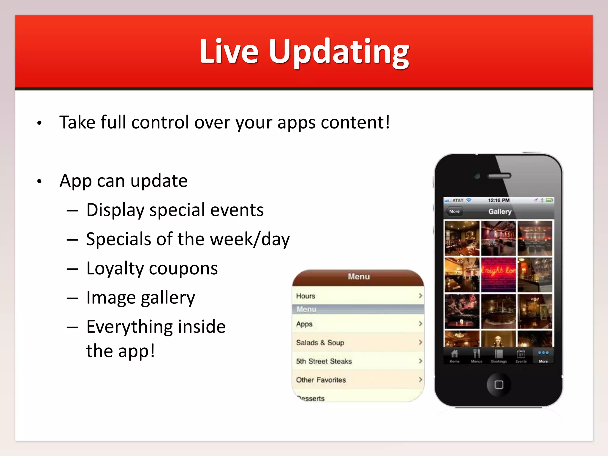 Live Updating
•

Take full control over your apps content!

•

App can update
– Display special events
– Specials of the week/day
– Loyalty coupons
– Image gallery
– Everything inside
the app!

 