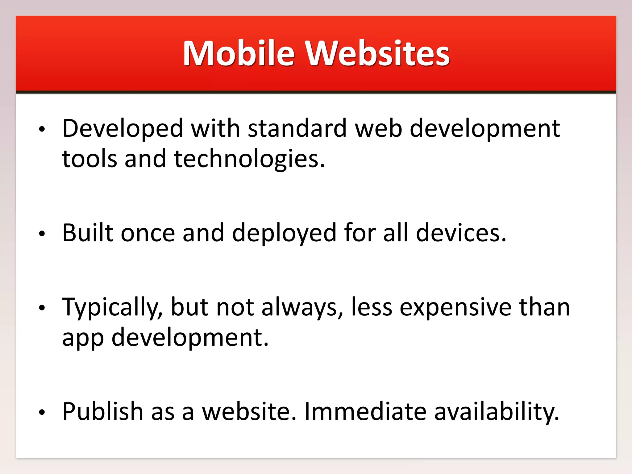Mobile Websites
•

Developed with standard web development
tools and technologies.

•

Built once and deployed for all devices.

•

Typically, but not always, less expensive than
app development.

•

Publish as a website. Immediate availability.

 