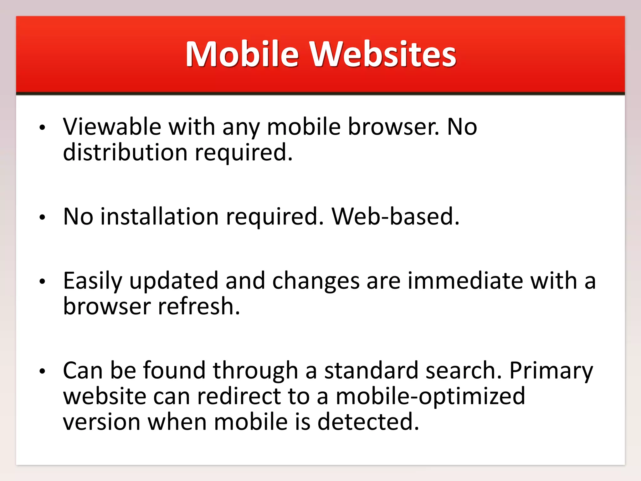 Mobile Websites
•

Viewable with any mobile browser. No
distribution required.

•

No installation required. Web-based.

•

Easily updated and changes are immediate with a
browser refresh.

•

Can be found through a standard search. Primary
website can redirect to a mobile-optimized
version when mobile is detected.

 