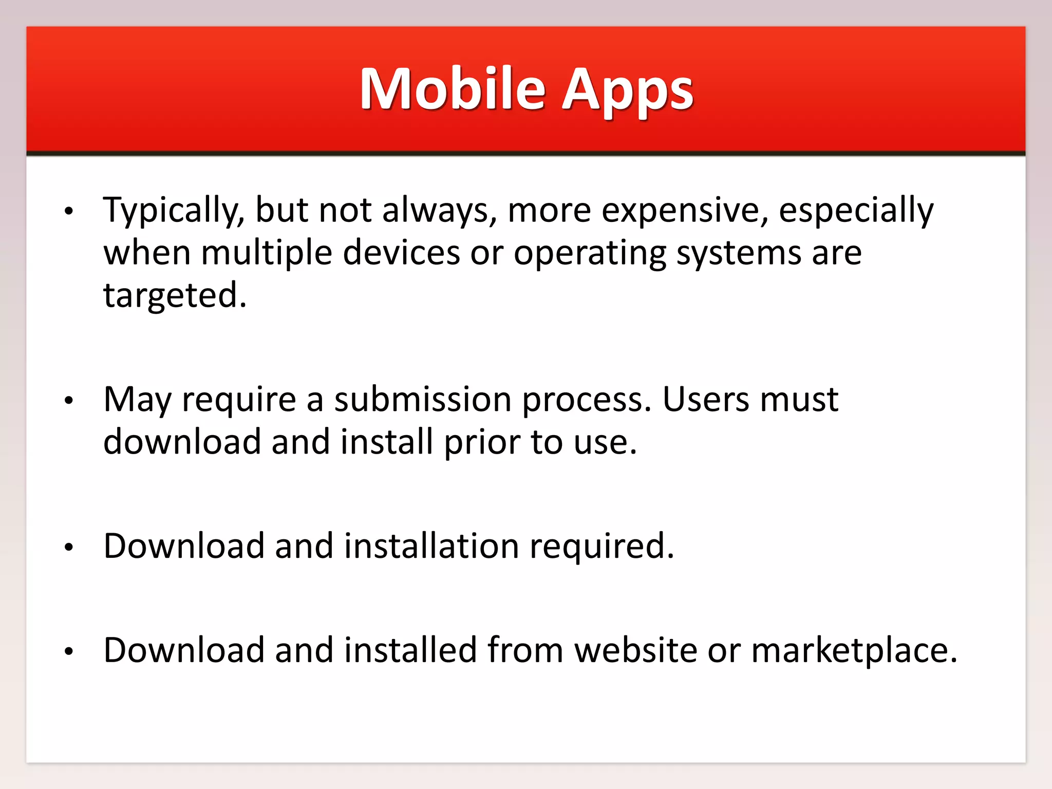 Mobile Apps
•

Typically, but not always, more expensive, especially
when multiple devices or operating systems are
targeted.

•

May require a submission process. Users must
download and install prior to use.

•

Download and installation required.

•

Download and installed from website or marketplace.

 