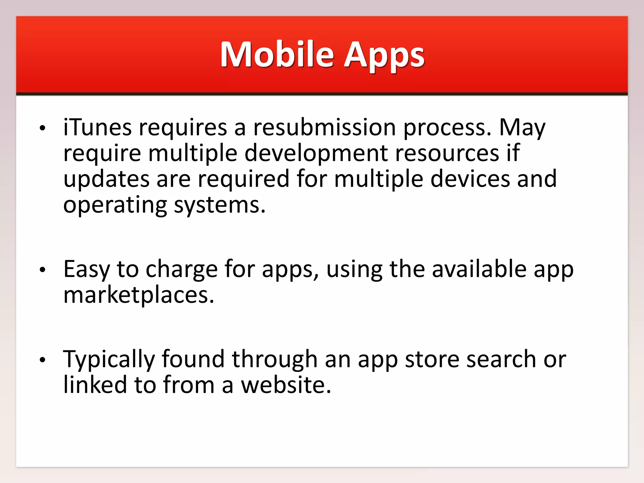 Mobile Apps
•

iTunes requires a resubmission process. May
require multiple development resources if
updates are required for multiple devices and
operating systems.

•

Easy to charge for apps, using the available app
marketplaces.

•

Typically found through an app store search or
linked to from a website.

 