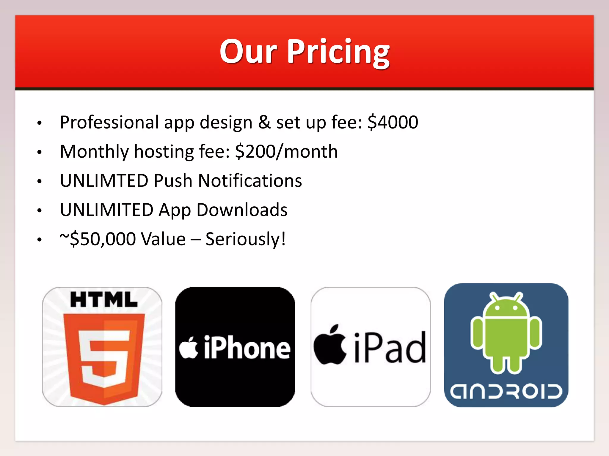 Our Pricing
•
•
•
•
•

Professional app design & set up fee: $4000
Monthly hosting fee: $200/month
UNLIMTED Push Notifications
UNLIMITED App Downloads
~$50,000 Value – Seriously!

 