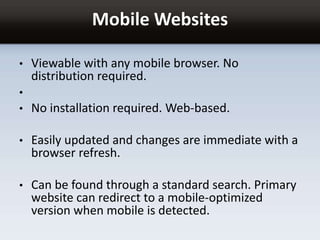 Mobile Websites
• Viewable with any mobile browser. No
distribution required.
•
• No installation required. Web-based.
• Easily updated and changes are immediate with a
browser refresh.
• Can be found through a standard search. Primary
website can redirect to a mobile-optimized
version when mobile is detected.
 