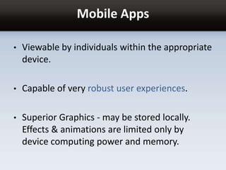 Mobile Apps
• Viewable by individuals within the appropriate
device.
• Capable of very robust user experiences.
• Superior Graphics - may be stored locally.
Effects & animations are limited only by
device computing power and memory.
 