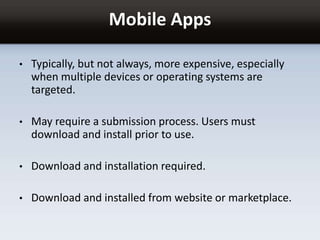 Mobile Apps
• Typically, but not always, more expensive, especially
when multiple devices or operating systems are
targeted.
• May require a submission process. Users must
download and install prior to use.
• Download and installation required.
• Download and installed from website or marketplace.
 