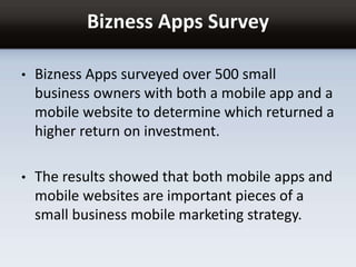 Bizness Apps Survey
• Bizness Apps surveyed over 500 small
business owners with both a mobile app and a
mobile website to determine which returned a
higher return on investment.
• The results showed that both mobile apps and
mobile websites are important pieces of a
small business mobile marketing strategy.
 