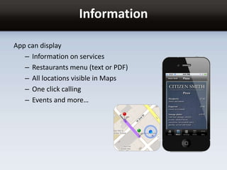 Information
App can display
– Information on services
– Restaurants menu (text or PDF)
– All locations visible in Maps
– One click calling
– Events and more…
 
