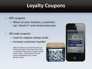 Loyalty Coupons
• GPS coupons
– When at your location, customers
can ‘check in’ and receive bonuses.
• QR code coupons
– Used to replace stamp cards.
– Increase customer loyalty!
28% of customers reported that they are
“Extremely Likely” to increase their visits
to a business if they have a loyalty reward
card for them. (Total Research Corp &
Custom Marketing Corp’s Loyalty
Monitor Study)
 
