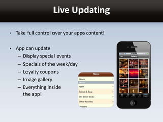 Live Updating
• Take full control over your apps content!
• App can update
– Display special events
– Specials of the week/day
– Loyalty coupons
– Image gallery
– Everything inside
the app!
 