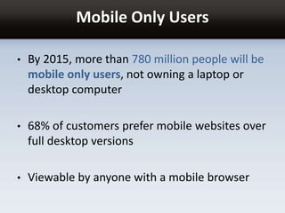Mobile Only Users
• By 2015, more than 780 million people will be
mobile only users, not owning a laptop or
desktop computer
• 68% of customers prefer mobile websites over
full desktop versions
• Viewable by anyone with a mobile browser
 
