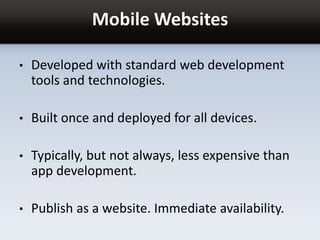 Mobile Websites
• Developed with standard web development
tools and technologies.
• Built once and deployed for all devices.
• Typically, but not always, less expensive than
app development.
• Publish as a website. Immediate availability.
 