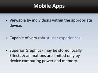 Mobile Apps
• Viewable by individuals within the appropriate
device.
• Capable of very robust user experiences.
• Superior Graphics - may be stored locally.
Effects & animations are limited only by
device computing power and memory.
 