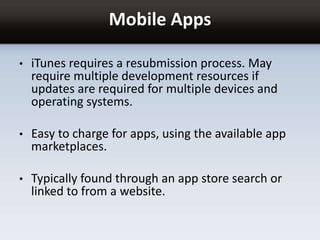 Mobile Apps
• iTunes requires a resubmission process. May
require multiple development resources if
updates are required for multiple devices and
operating systems.
• Easy to charge for apps, using the available app
marketplaces.
• Typically found through an app store search or
linked to from a website.
 