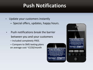 Push Notifications
• Update your customers instantly
– Special offers, updates, happy hours.
• Push notifications break the barrier
between you and your customers
– Included completely FREE.
– Compare to SMS texting plans
on average cost ~£150/month
 