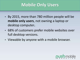 Mobile Only Users
• By 2015, more than 780 million people will be
mobile only users, not owning a laptop or
desktop computer.
• 68% of customers prefer mobile websites over
full desktop versions.
• Viewable by anyone with a mobile browser.
 