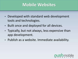Mobile Websites
• Developed with standard web development
tools and technologies.
• Built once and deployed for all devices.
• Typically, but not always, less expensive than
app development.
• Publish as a website. Immediate availability.
 