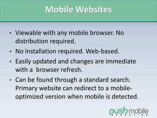 Mobile Websites
• Viewable with any mobile browser. No
distribution required.
• No installation required. Web-based.
• Easily updated and changes are immediate
with a browser refresh.
• Can be found through a standard search.
Primary website can redirect to a mobile-
optimized version when mobile is detected.
 