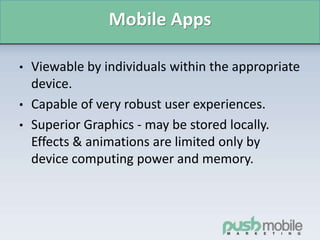 Mobile Apps
• Viewable by individuals within the appropriate
device.
• Capable of very robust user experiences.
• Superior Graphics - may be stored locally.
Effects & animations are limited only by
device computing power and memory.
 