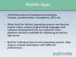 Mobile Apps
• Unlimited access to hardware functionality.
Camera, accelerometer, microphone, GPS, etc.
• When built for distinct operating systems and devices
(native code), unique programming languages and
software development kits are required. Cross-
platform solutions available for deploying to various
app stores.
• Built for individual devices and operating systems. May
require multiple developers with different
proficiencies.
 