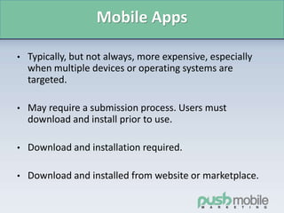 Mobile Apps
• Typically, but not always, more expensive, especially
when multiple devices or operating systems are
targeted.
• May require a submission process. Users must
download and install prior to use.
• Download and installation required.
• Download and installed from website or marketplace.
 
