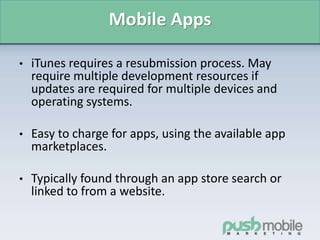 Mobile Apps
• iTunes requires a resubmission process. May
require multiple development resources if
updates are required for multiple devices and
operating systems.
• Easy to charge for apps, using the available app
marketplaces.
• Typically found through an app store search or
linked to from a website.
 