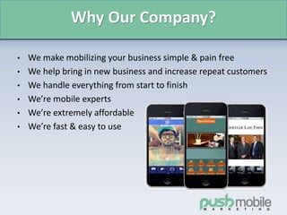 Why Our Company?
• We make mobilizing your business simple & pain free
• We help bring in new business and increase repeat customers
• We handle everything from start to finish
• We’re mobile experts
• We’re extremely affordable
• We’re fast & easy to use
 