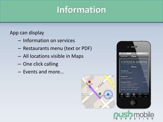 Information
App can display
– Information on services
– Restaurants menu (text or PDF)
– All locations visible in Maps
– One click calling
– Events and more…
 
