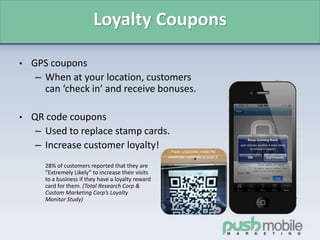 Loyalty Coupons
• GPS coupons
– When at your location, customers
can ‘check in’ and receive bonuses.
• QR code coupons
– Used to replace stamp cards.
– Increase customer loyalty!
28% of customers reported that they are
“Extremely Likely” to increase their visits
to a business if they have a loyalty reward
card for them. (Total Research Corp &
Custom Marketing Corp’s Loyalty
Monitor Study)
 