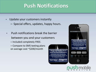 Push Notifications
• Update your customers instantly
– Special offers, updates, happy hours.
• Push notifications break the barrier
between you and your customers
– Included completely FREE.
– Compare to SMS texting plans
on average cost ~$200/month
 