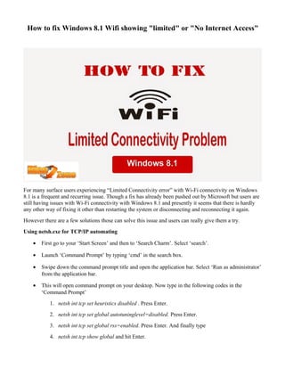 How to fix Windows 8.1 Wifi showing "limited" or "No Internet Access"
For many surface users experiencing “Limited Connectivity error” with Wi-Fi connectivity on Windows
8.1 is a frequent and recurring issue. Though a fix has already been pushed out by Microsoft but users are
still having issues with Wi-Fi connectivity with Windows 8.1 and presently it seems that there is hardly
any other way of fixing it other than restarting the system or disconnecting and reconnecting it again.
However there are a few solutions those can solve this issue and users can really give them a try.
Using netsh.exe for TCP/IP automating
• First go to your ‘Start Screen’ and then to ‘Search Charm’. Select ‘search’.
• Launch ‘Command Prompt’ by typing ‘cmd’ in the search box.
• Swipe down the command prompt title and open the application bar. Select ‘Run as administrator’
from the application bar.
• This will open command prompt on your desktop. Now type in the following codes in the
‘Command Prompt’
1. netsh int tcp set heuristics disabled . Press Enter.
2. netsh int tcp set global autotuninglevel=disabled. Press Enter.
3. netsh int tcp set global rss=enabled. Press Enter. And finally type
4. netsh int tcp show global and hit Enter.
 