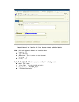 Figure 9: Example for changing the Order Number prompt to Claim Number

Step6:   On Actions tab, enter or select the following values
    •     Sequence = 10
    •     Type = Property
    •     Description = Order Number to Claim Number
    •     Language = All
    •     Enabled = Yes

Step7: On the right side of Actions tab, enter or select the following values
    • Object Type = Item
    • Target Object = ORDER.ORDER_NUMBER
    • Property Name = PROMPT_TEXT
    • Value = Claim Number
 