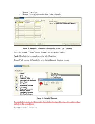 •   Message Type = Error
       •   Message Text = Do not enter the Sales Orders on Sunday




            Figure 13: Example 2 – Entering values for the Action Type “Message”

Step10: Click on the “Validate” button, then click on “Apply Now” button

Step11: Close both the forms and reopen the Sales Order form

Result: While opening the Sales Order form, it should prompt the given message




                                Figure 14: Result of Example 2

Example3: Activate Special Menu on the Sales Order Header and invoke a custom form when
clicked on that special menu

Step1: Open the Sales Order Form
 