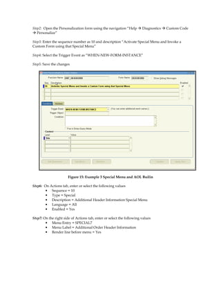 Step2: Open the Personalization form using the navigation “Help        Diagnostics   Custom Code
   Personalize”

Step3: Enter the sequence number as 10 and description “Activate Special Menu and Invoke a
Custom Form using that Special Menu”

Step4: Select the Trigger Event as “WHEN-NEW-FORM-INSTANCE”

Step5: Save the changes




                       Figure 15: Example 3 Special Menu and AOL Builin

Step6: On Actions tab, enter or select the following values
        • Sequence = 10
        • Type = Special
        • Description = Additional Header Information Special Menu
        • Language = All
        • Enabled = Yes

Step7: On the right side of Actions tab, enter or select the following values
        • Menu Entry = SPECIAL7
        • Menu Label = Additional Order Header Information
        • Render line before menu = Yes
 