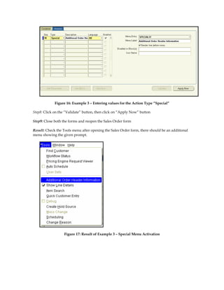 Figure 16: Example 3 – Entering values for the Action Type “Special”

Step8: Click on the “Validate” button, then click on “Apply Now” button

Step9: Close both the forms and reopen the Sales Order form

Result: Check the Tools menu after opening the Sales Order form, there should be an additional
menu showing the given prompt.




                  Figure 17: Result of Example 3 – Special Menu Activation
 
