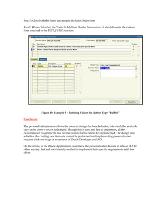 Step17: Close both the forms and reopen the Sales Order form

Result: When clicked on the Tools Addition Header Information, it should invoke the custom
form attached to the TEST_FUNC function.




               Figure 19: Example 3 – Entering Values for Action Type “Builtin”

Conclusion

The personalization feature allows the users to change the form behavior; this should be available
only to the users who are authorized. Though this is easy and fast to implement, all the
customization requirements like normal custom forms cannot be implemented. The design time
activities like creating new items etc cannot be performed and implementing personalization
requires the knowledge or experience of Oracle Developer and AOL.

On the whole, to the Oracle Applications customers, the personalization feature in release 11.5.10
offers an easy, fast and user friendly method to implement their specific requirements with less
effort.
 