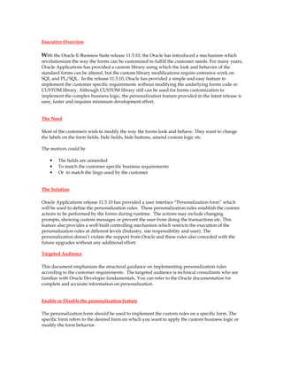 Executive Overview

With the Oracle E-Business Suite release 11.5.10, the Oracle has introduced a mechanism which
revolutionizes the way the forms can be customized to fulfill the customer needs. For many years,
Oracle Applications has provided a custom library using which the look and behavior of the
standard forms can be altered, but the custom library modifications require extensive work on
SQL and PL/SQL. In the release 11.5.10, Oracle has provided a simple and easy feature to
implement the customer specific requirements without modifying the underlying forms code or
CUSTOM library. Although CUSTOM library still can be used for forms customization to
implement the complex business logic, the personalization feature provided in the latest release is
easy, faster and requires minimum development effort.


The Need

Most of the customers wish to modify the way the forms look and behave. They want to change
the labels on the form fields, hide fields, hide buttons, amend custom logic etc.

The motives could be

    •   The fields are unneeded
    •   To match the customer specific business requirements
    •   Or to match the lingo used by the customer


The Solution

Oracle Applications release 11.5.10 has provided a user interface “Personalization form” which
will be used to define the personalization rules. These personalization rules establish the custom
actions to be performed by the forms during runtime. The actions may include changing
prompts, showing custom messages or prevent the user from doing the transactions etc. This
feature also provides a well-built controlling mechanism which restricts the execution of the
personalization rules at different levels (Industry, site responsibility and user). The
personalization doesn’t violate the support from Oracle and these rules also conceded with the
future upgrades without any additional effort.

Targeted Audience

This document emphasizes the structural guidance on implementing personalization rules
according to the customer requirements. The targeted audience is technical consultants who are
familiar with Oracle Developer fundamentals. You can refer to the Oracle documentation for
complete and accurate information on personalization.


Enable or Disable the personalization feature

The personalization form should be used to implement the custom rules on a specific form. The
specific form refers to the desired form on which you want to apply the custom business logic or
modify the form behavior.
 
