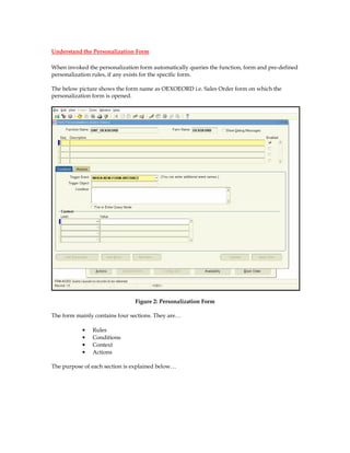 Understand the Personalization Form

When invoked the personalization form automatically queries the function, form and pre-defined
personalization rules, if any exists for the specific form.

The below picture shows the form name as OEXOEORD i.e. Sales Order form on which the
personalization form is opened.




                               Figure 2: Personalization Form

The form mainly contains four sections. They are…

           •   Rules
           •   Conditions
           •   Context
           •   Actions

The purpose of each section is explained below…
 